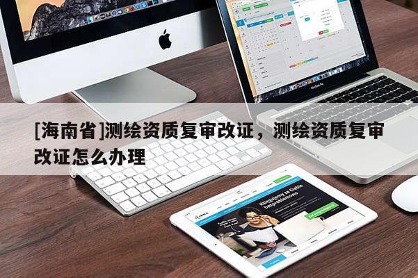 [海南省]測繪資質(zhì)復(fù)審改證，測繪資質(zhì)復(fù)審改證怎么辦理