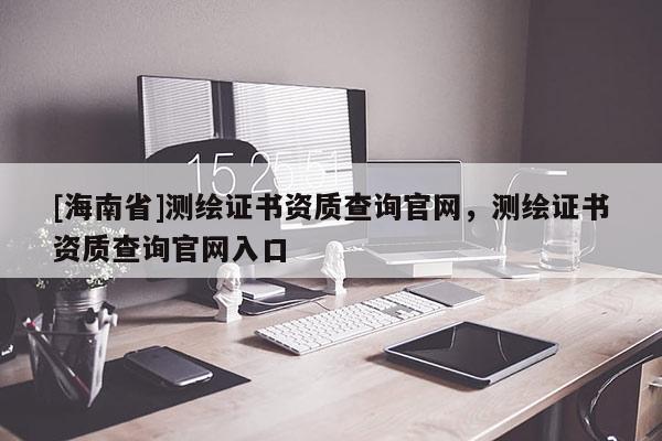[海南省]測繪證書資質(zhì)查詢官網(wǎng)，測繪證書資質(zhì)查詢官網(wǎng)入口