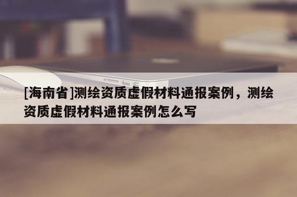 [海南省]測繪資質虛假材料通報案例，測繪資質虛假材料通報案例怎么寫