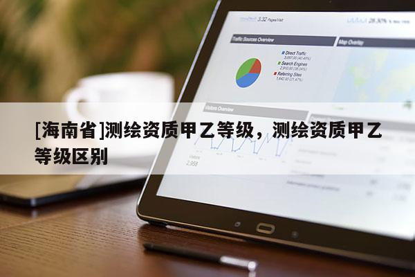 [海南省]測繪資質(zhì)甲乙等級，測繪資質(zhì)甲乙等級區(qū)別