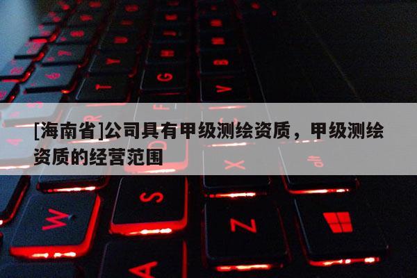 [海南省]公司具有甲級(jí)測(cè)繪資質(zhì)，甲級(jí)測(cè)繪資質(zhì)的經(jīng)營范圍
