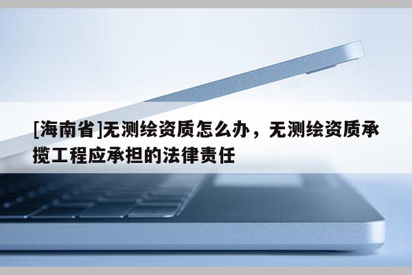 [海南省]無測繪資質怎么辦，無測繪資質承攬工程應承擔的法律責任