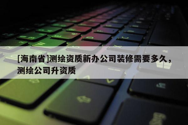 [海南省]測繪資質新辦公司裝修需要多久，測繪公司升資質