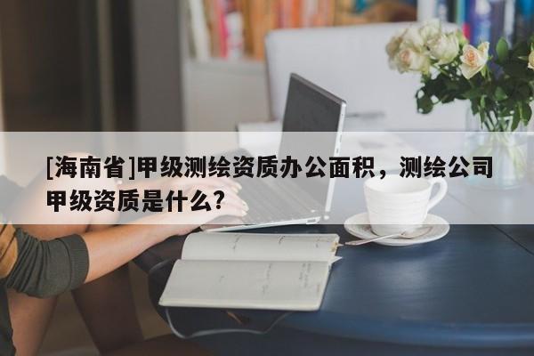 [海南省]甲級測繪資質(zhì)辦公面積，測繪公司甲級資質(zhì)是什么?