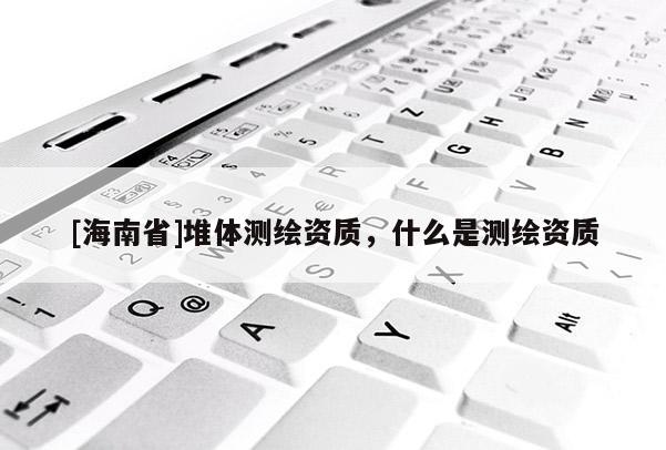 [海南省]堆體測繪資質(zhì)，什么是測繪資質(zhì)
