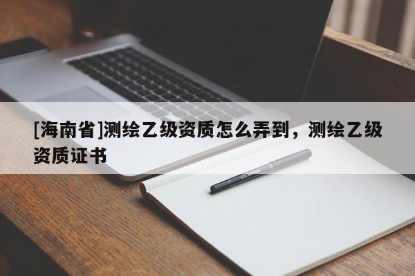 [海南省]測繪乙級資質怎么弄到，測繪乙級資質證書