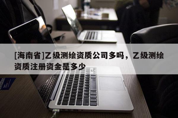 [海南省]乙級測繪資質公司多嗎，乙級測繪資質注冊資金是多少