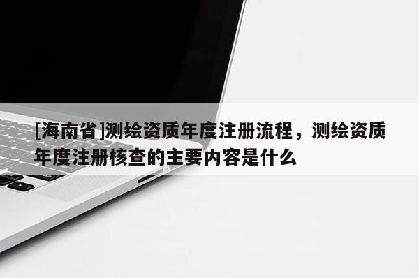 [海南省]測(cè)繪資質(zhì)年度注冊(cè)流程，測(cè)繪資質(zhì)年度注冊(cè)核查的主要內(nèi)容是什么