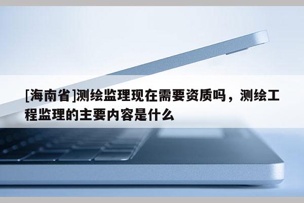 [海南省]測繪監理現在需要資質嗎，測繪工程監理的主要內容是什么