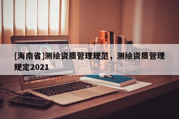 [海南省]測繪資質(zhì)管理規(guī)范，測繪資質(zhì)管理規(guī)定2021