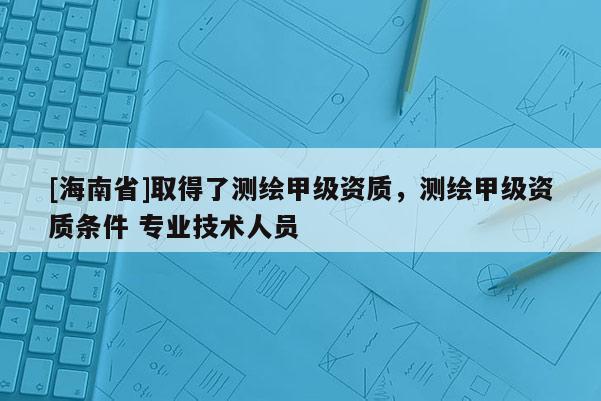 [海南省]取得了測繪甲級資質，測繪甲級資質條件 專業技術人員