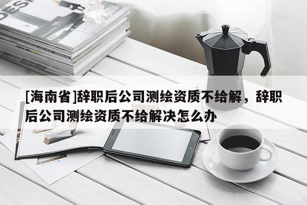 [海南省]辭職后公司測繪資質不給解，辭職后公司測繪資質不給解決怎么辦