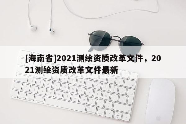 [海南省]2021測繪資質改革文件，2021測繪資質改革文件最新