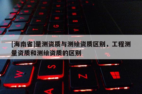 [海南省]量測資質與測繪資質區別，工程測量資質和測繪資質的區別