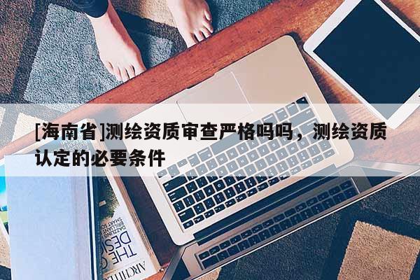 [海南省]測繪資質審查嚴格嗎嗎，測繪資質認定的必要條件