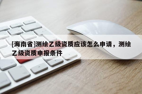 [海南省]測(cè)繪乙級(jí)資質(zhì)應(yīng)該怎么申請(qǐng)，測(cè)繪乙級(jí)資質(zhì)申報(bào)條件