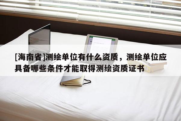 [海南省]測繪單位有什么資質，測繪單位應具備哪些條件才能取得測繪資質證書
