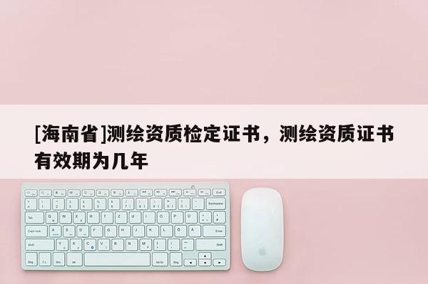 [海南省]測繪資質(zhì)檢定證書，測繪資質(zhì)證書有效期為幾年