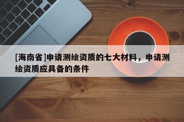 [海南省]申請測繪資質的七大材料，申請測繪資質應具備的條件
