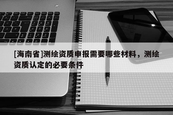 [海南省]測繪資質(zhì)申報需要哪些材料，測繪資質(zhì)認定的必要條件