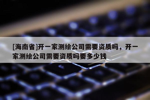 [海南省]開一家測繪公司需要資質嗎，開一家測繪公司需要資質嗎要多少錢