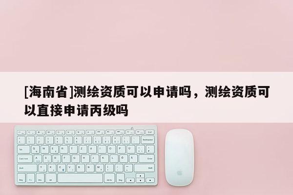 [海南省]測繪資質可以申請嗎，測繪資質可以直接申請丙級嗎
