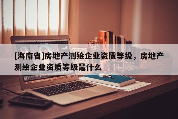 [海南省]房地產(chǎn)測繪企業(yè)資質(zhì)等級，房地產(chǎn)測繪企業(yè)資質(zhì)等級是什么