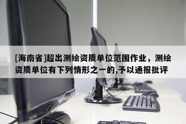 [海南省]超出測(cè)繪資質(zhì)單位范圍作業(yè)，測(cè)繪資質(zhì)單位有下列情形之一的,予以通報(bào)批評(píng)