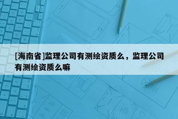 [海南省]監(jiān)理公司有測(cè)繪資質(zhì)么，監(jiān)理公司有測(cè)繪資質(zhì)么嘛