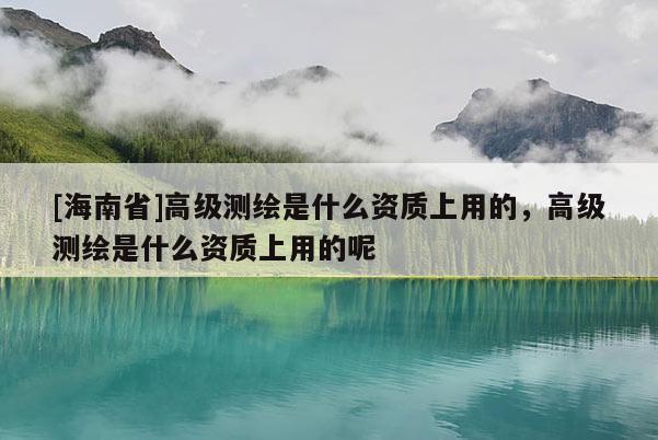 [海南省]高級測繪是什么資質上用的，高級測繪是什么資質上用的呢