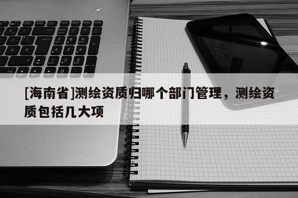 [海南省]測(cè)繪資質(zhì)歸哪個(gè)部門(mén)管理，測(cè)繪資質(zhì)包括幾大項(xiàng)