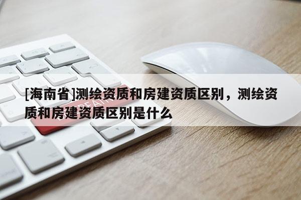 [海南省]測繪資質和房建資質區別，測繪資質和房建資質區別是什么