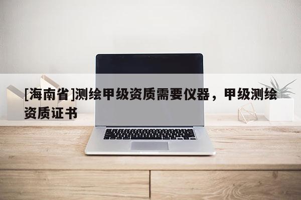 [海南省]測繪甲級資質(zhì)需要儀器，甲級測繪資質(zhì)證書