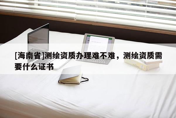 [海南省]測繪資質辦理難不難，測繪資質需要什么證書