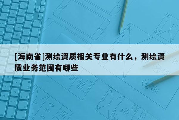 [海南省]測繪資質相關專業有什么，測繪資質業務范圍有哪些