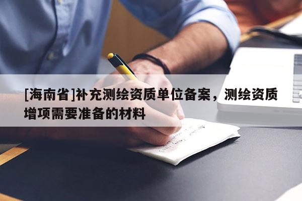 [海南省]補充測繪資質單位備案，測繪資質增項需要準備的材料