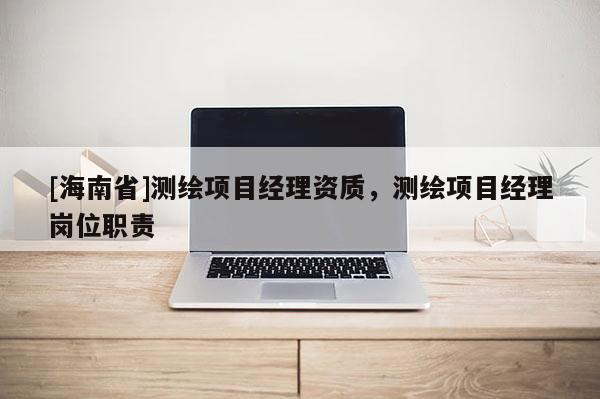 [海南省]測繪項目經理資質，測繪項目經理崗位職責
