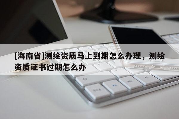 [海南省]測繪資質(zhì)馬上到期怎么辦理，測繪資質(zhì)證書過期怎么辦