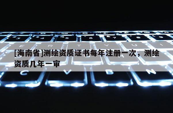 [海南省]測(cè)繪資質(zhì)證書(shū)每年注冊(cè)一次，測(cè)繪資質(zhì)幾年一審
