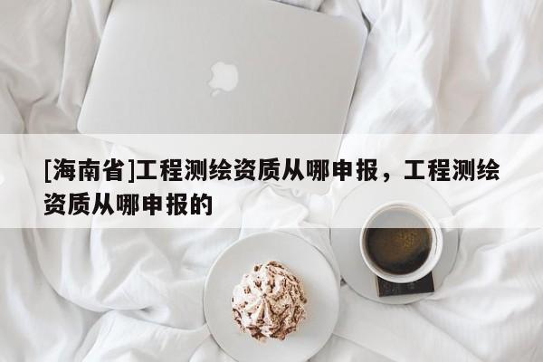 [海南省]工程測繪資質從哪申報，工程測繪資質從哪申報的