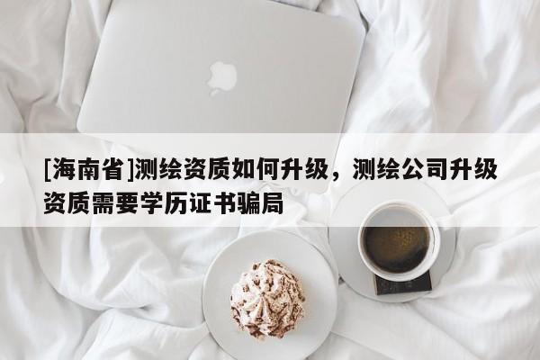 [海南省]測繪資質如何升級，測繪公司升級資質需要學歷證書騙局
