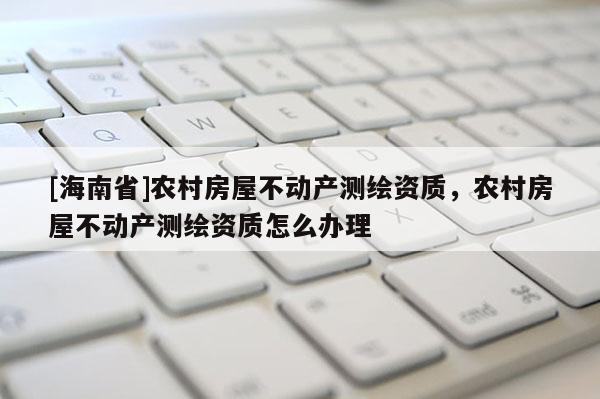 [海南省]農村房屋不動產測繪資質，農村房屋不動產測繪資質怎么辦理
