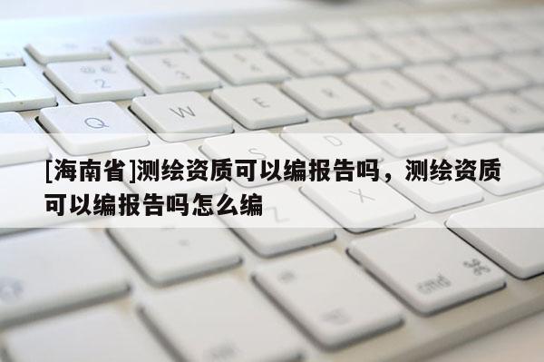 [海南省]測繪資質可以編報告嗎，測繪資質可以編報告嗎怎么編