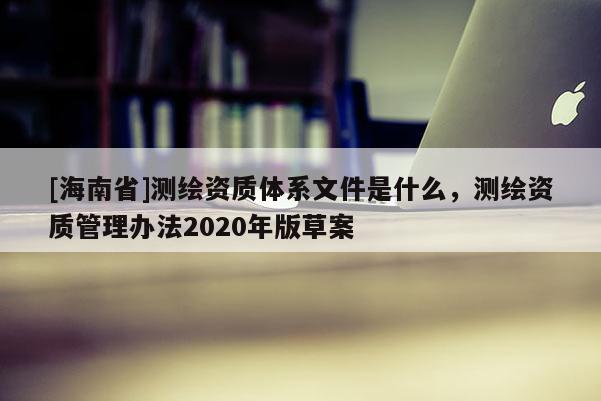 [海南省]測繪資質體系文件是什么，測繪資質管理辦法2020年版草案