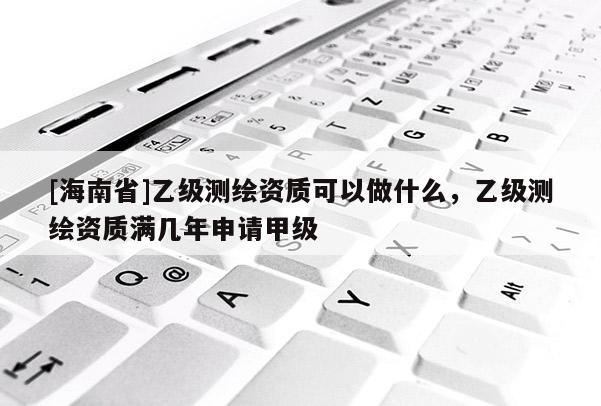 [海南省]乙級測繪資質可以做什么，乙級測繪資質滿幾年申請甲級