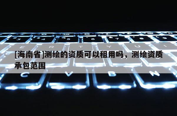 [海南省]測繪的資質可以租用嗎，測繪資質承包范圍