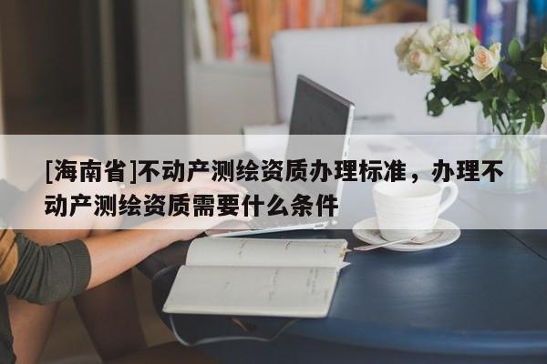 [海南省]不動產測繪資質辦理標準，辦理不動產測繪資質需要什么條件