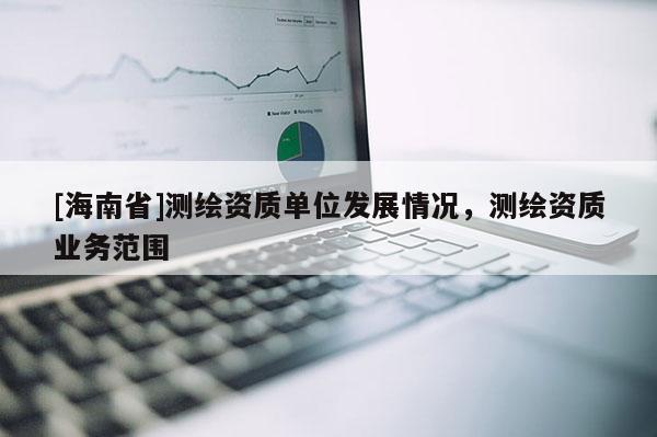 [海南省]測繪資質(zhì)單位發(fā)展情況，測繪資質(zhì)業(yè)務(wù)范圍