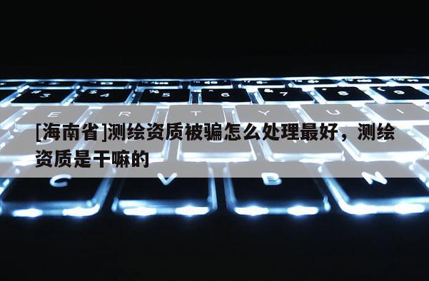 [海南省]測繪資質被騙怎么處理最好，測繪資質是干嘛的