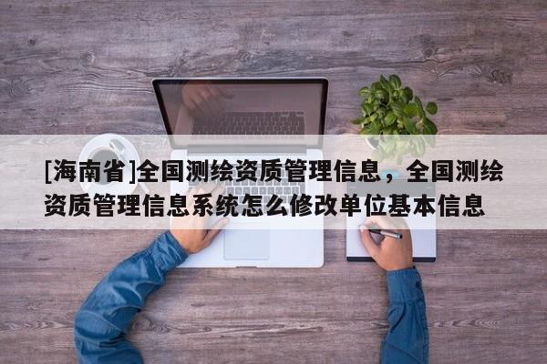[海南省]全國測繪資質管理信息，全國測繪資質管理信息系統怎么修改單位基本信息